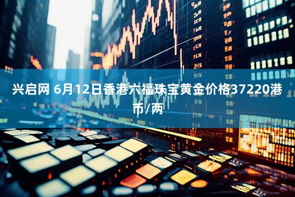 兴启网 6月12日香港六福珠宝黄金价格37220港币/两