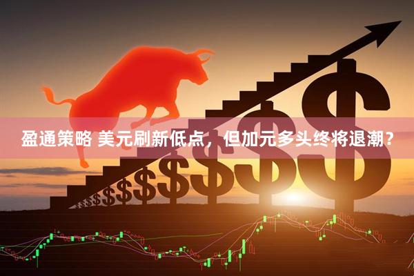 盈通策略 美元刷新低点，但加元多头终将退潮？