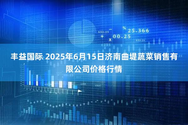 丰益国际 2025年6月15日济南曲堤蔬菜销售有限公司价格行情