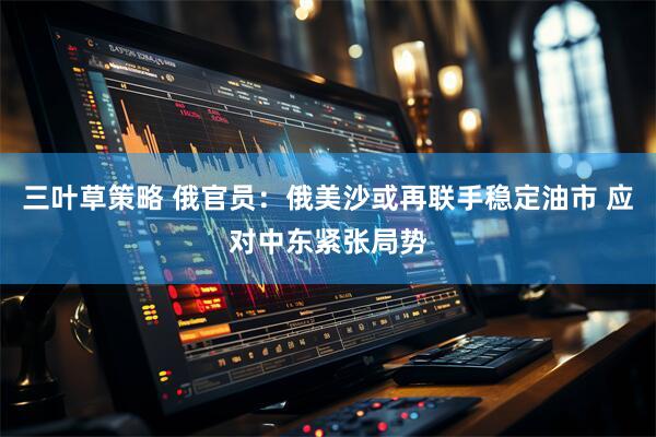 三叶草策略 俄官员：俄美沙或再联手稳定油市 应对中东紧张局势