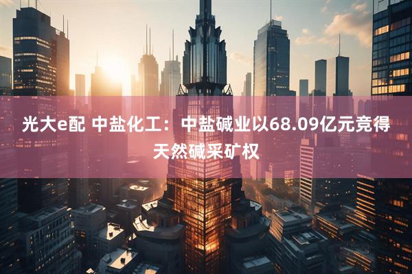 光大e配 中盐化工：中盐碱业以68.09亿元竞得天然碱采矿权