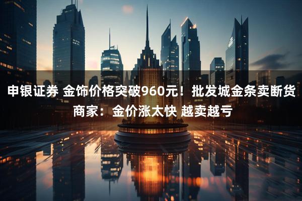 申银证券 金饰价格突破960元！批发城金条卖断货 商家：金价涨太快 越卖越亏