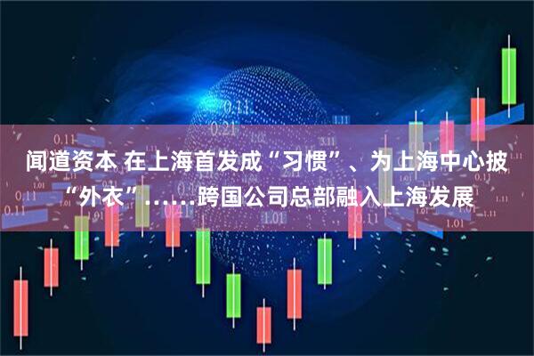 闻道资本 在上海首发成“习惯”、为上海中心披“外衣”……跨国公司总部融入上海发展