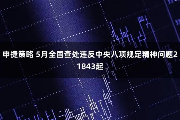 申捷策略 5月全国查处违反中央八项规定精神问题21843起