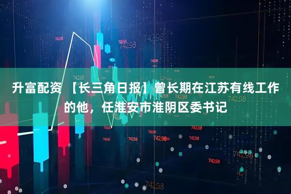 升富配资 【长三角日报】曾长期在江苏有线工作的他，任淮安市淮阴区委书记