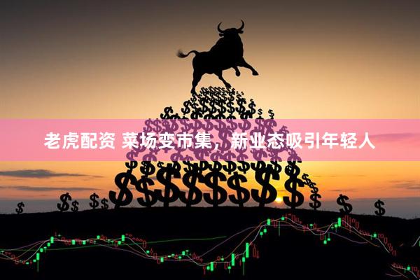 老虎配资 菜场变市集，新业态吸引年轻人