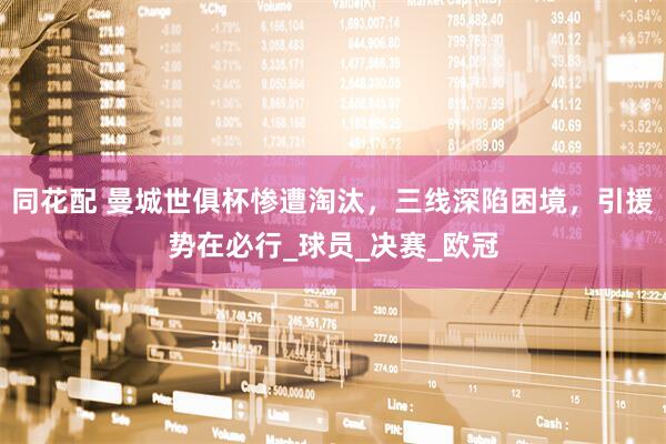 同花配 曼城世俱杯惨遭淘汰，三线深陷困境，引援势在必行_球员_决赛_欧冠