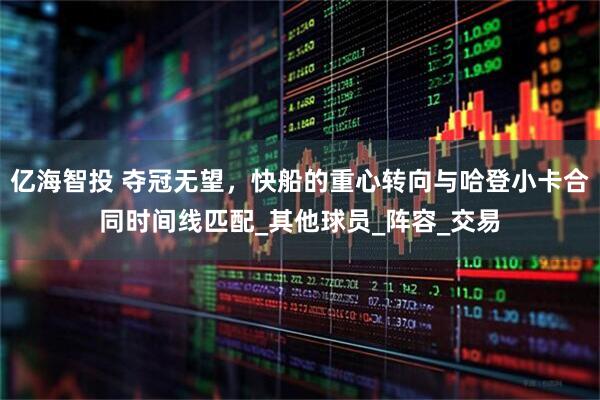 亿海智投 夺冠无望，快船的重心转向与哈登小卡合同时间线匹配_其他球员_阵容_交易