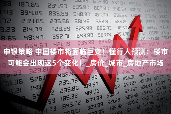 申银策略 中国楼市将面临巨变！懂行人预测：楼市可能会出现这5个变化！_房价_城市_房地产市场