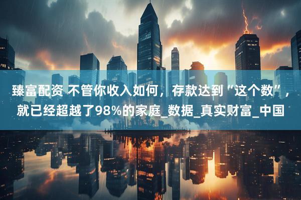 臻富配资 不管你收入如何，存款达到“这个数”，就已经超越了98%的家庭_数据_真实财富_中国