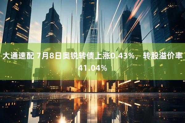 大通速配 7月8日奥锐转债上涨0.43%，转股溢价率41.04%