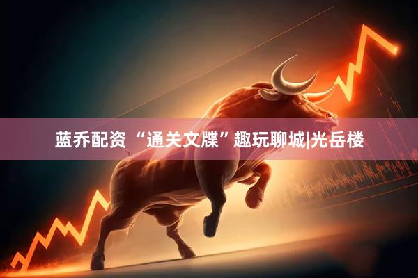 蓝乔配资 “通关文牒”趣玩聊城|光岳楼