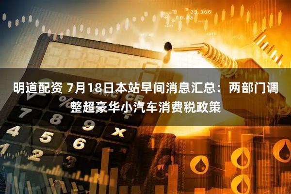 明道配资 7月18日本站早间消息汇总：两部门调整超豪华小汽车消费税政策