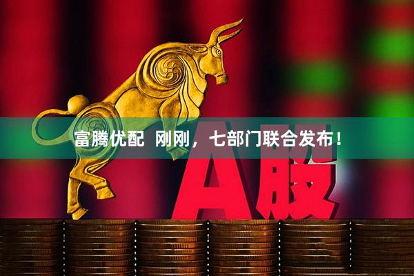 富腾优配  刚刚，七部门联合发布！