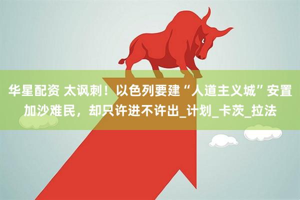华星配资 太讽刺！以色列要建“人道主义城”安置加沙难民，却只许进不许出_计划_卡茨_拉法