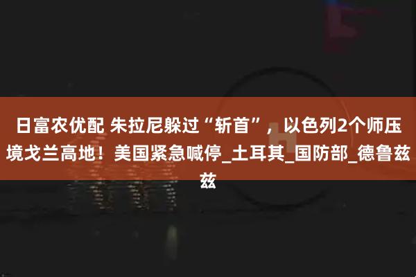 日富农优配 朱拉尼躲过“斩首”，以色列2个师压境戈兰高地！美国紧急喊停_土耳其_国防部_德鲁兹