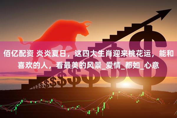 佰亿配资 炎炎夏日，这四大生肖迎来桃花运，能和喜欢的人，看最美的风景_爱情_都如_心意