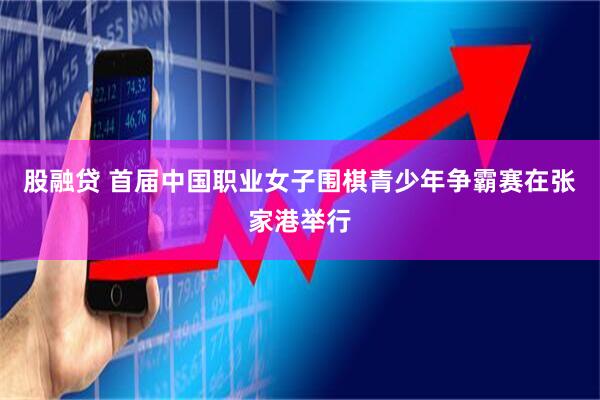 股融贷 首届中国职业女子围棋青少年争霸赛在张家港举行