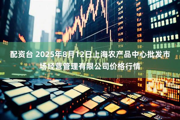 配资台 2025年8月12日上海农产品中心批发市场经营管理有限公司价格行情