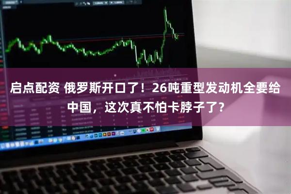 启点配资 俄罗斯开口了！26吨重型发动机全要给中国，这次真不怕卡脖子了？