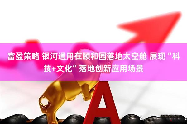 富盈策略 银河通用在颐和园落地太空舱 展现“科技+文化”落地创新应用场景