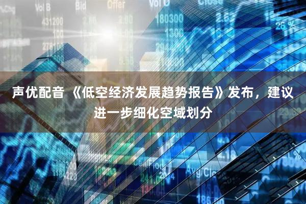 声优配音 《低空经济发展趋势报告》发布，建议进一步细化空域划分