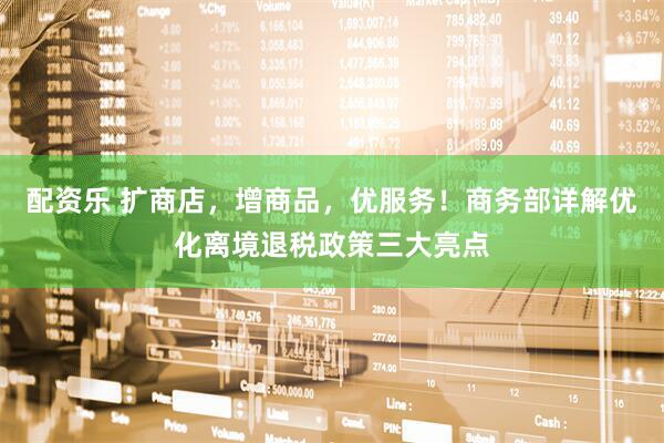 配资乐 扩商店，增商品，优服务！商务部详解优化离境退税政策三大亮点
