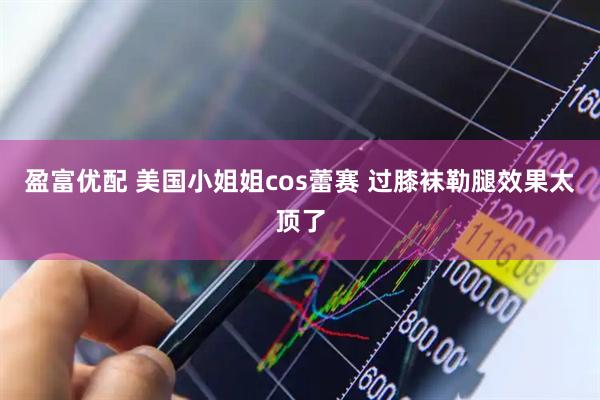 盈富优配 美国小姐姐cos蕾赛 过膝袜勒腿效果太顶了