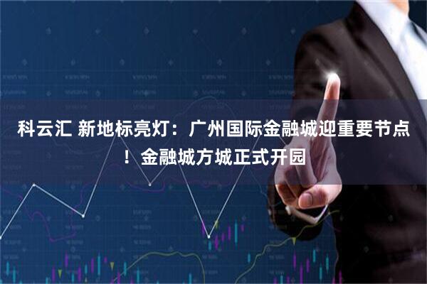 科云汇 新地标亮灯：广州国际金融城迎重要节点！金融城方城正式开园