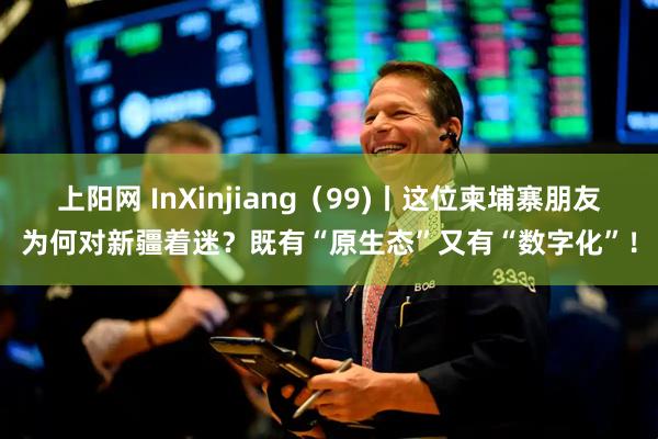 上阳网 InXinjiang(99)丨这位柬埔寨朋友为何对新疆着迷?既有“原生态”又有“数字化”!
